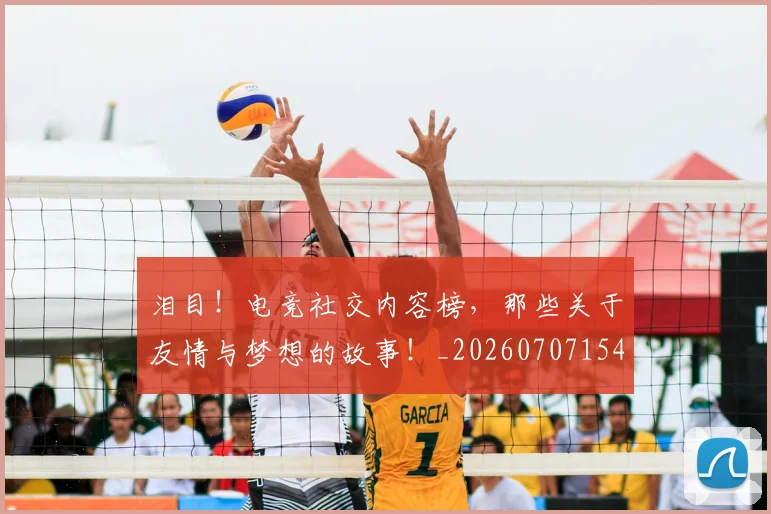 泪目！电竞社交内容榜，那些关于友情与梦想的故事！_20260707154325