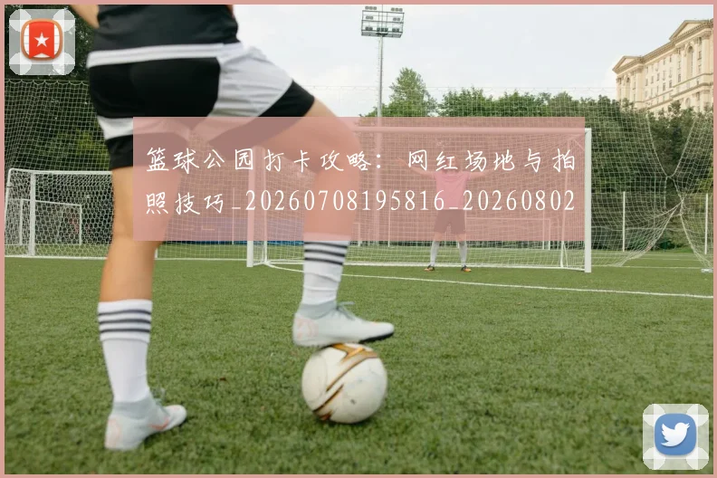 篮球公园打卡攻略:网红场地与拍照技巧_20260708195816_20260802170437
