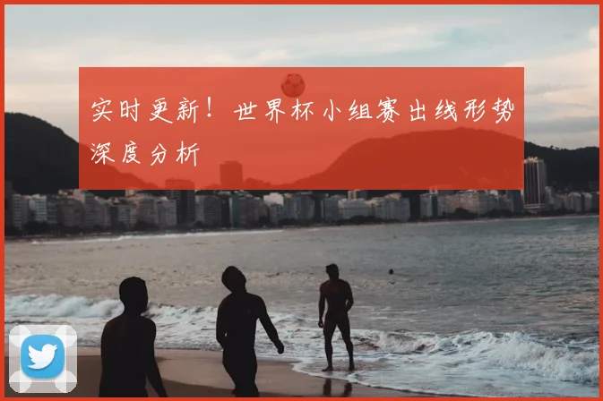 实时更新!世界杯小组赛出线形势深度分析