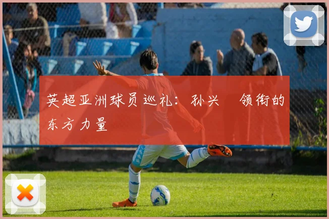 英超亚洲球员巡礼：孙兴慜领衔的东方力量