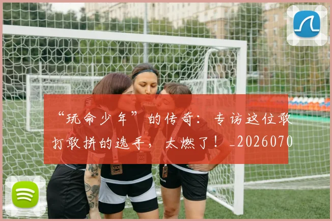 “玩命少年”的传奇:专访这位敢打敢拼的选手,太燃了!_20260702172733_20260715183207