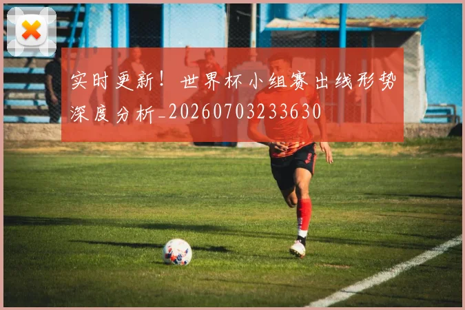 实时更新!世界杯小组赛出线形势深度分析_20260703233630