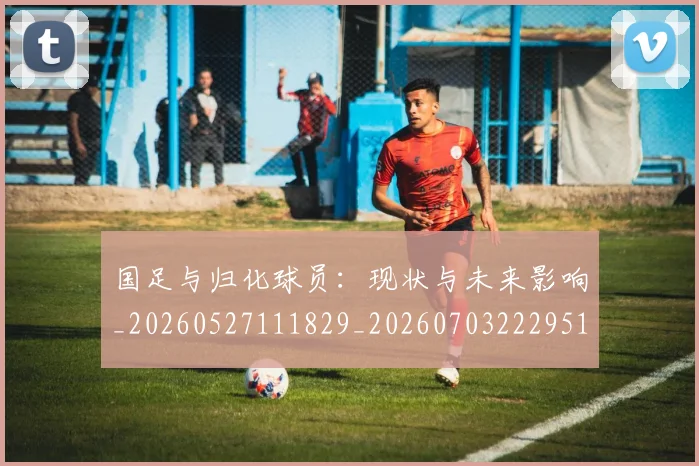 国足与归化球员：现状与未来影响_20260527111829_20260703222951