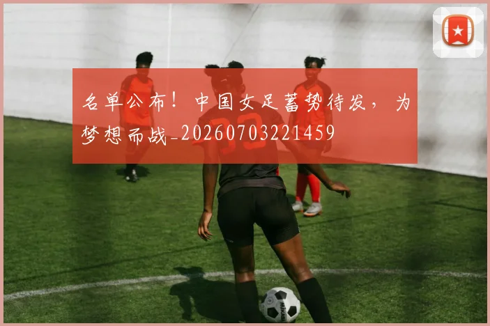 名单公布!中国女足蓄势待发,为梦想而战_20260703221459