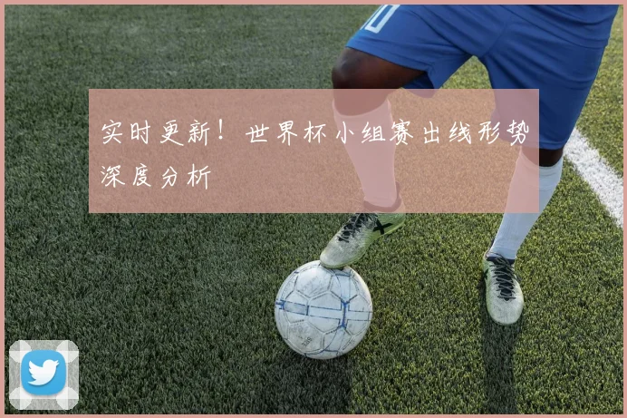 实时更新!世界杯小组赛出线形势深度分析