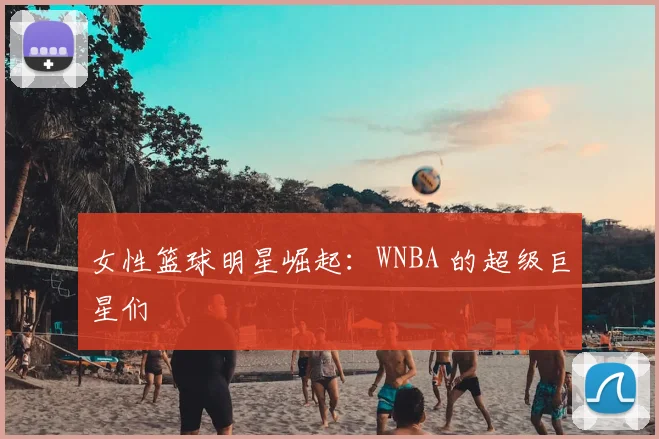 女性篮球明星崛起:WNBA 的超级巨星们