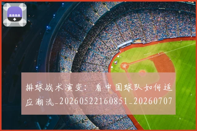 排球战术演变：看中国球队如何适应潮流_20260522160851_20260707015128