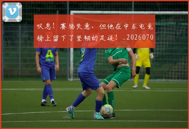 叹息！赛场失意，但他在中东电竞榜上留下了坚韧的足迹！_20260703221456