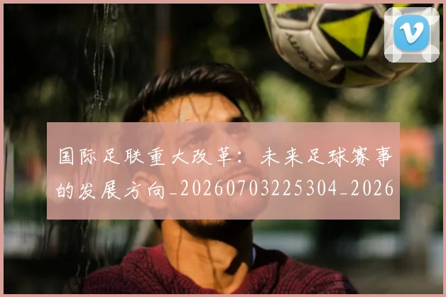 国际足联重大改革：未来足球赛事的发展方向_20260703225304_20260719171039