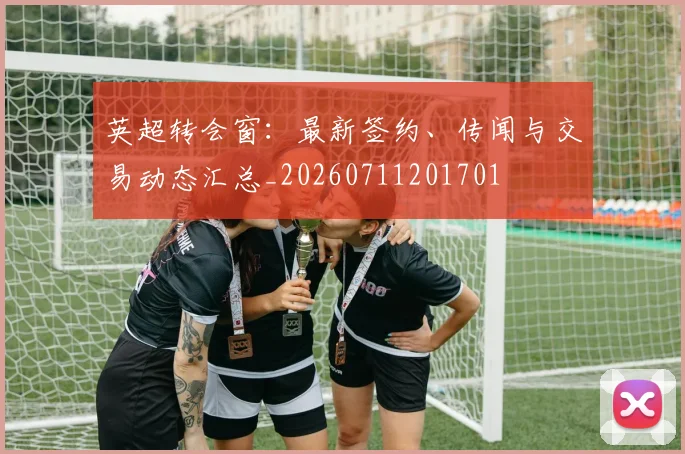 英超转会窗:最新签约、传闻与交易动态汇总_20260711201701